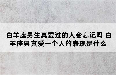 白羊座男生真爱过的人会忘记吗 白羊座男真爱一个人的表现是什么